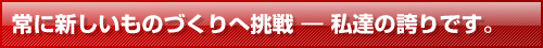 常に新しいものづくりへ挑戦 ― 私達の誇りです。